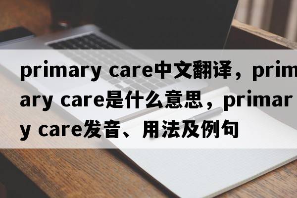 primary care中文翻譯，primary care是什么意思，primary care發(fā)音、用法及例句