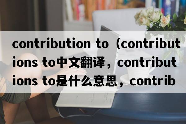 contribution to（contributions to中文翻譯，contributions to是什么意思，contributions to發(fā)音、用法及例句）