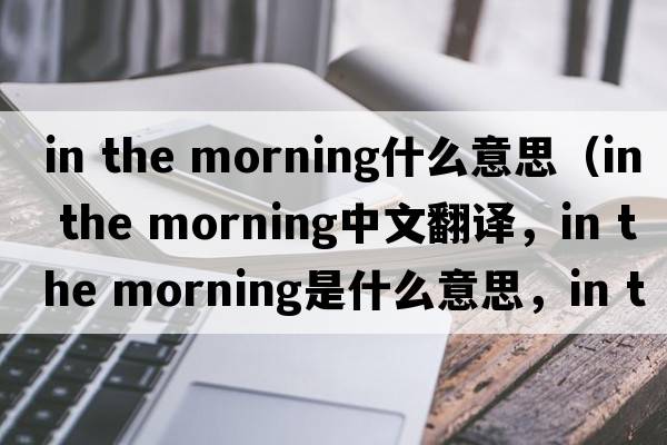 in the morning什么意思（in the morning中文翻譯，in the morning是什么意思，in the morning發(fā)音、用法及例句）