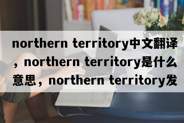northern territory中文翻譯，northern territory是什么意思，northern territory發(fā)音、用法及例句