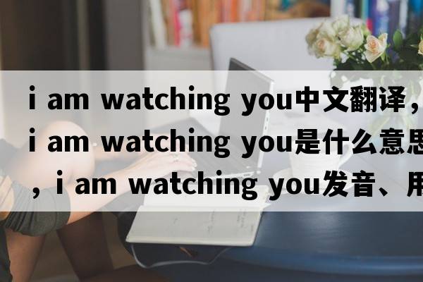 i am watching you中文翻譯，i am watching you是什么意思，i am watching you發(fā)音、用法及例句