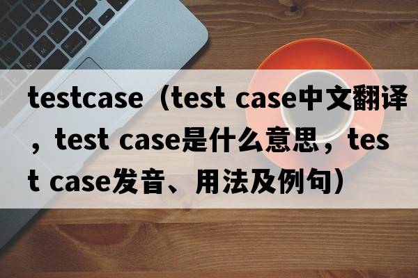 testcase（test case中文翻譯，test case是什么意思，test case發(fā)音、用法及例句）
