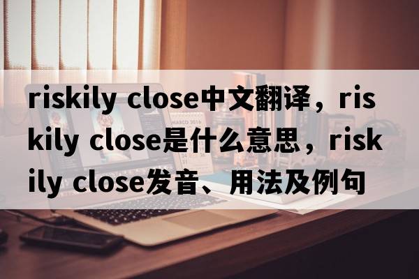 riskily close中文翻譯，riskily close是什么意思，riskily close發(fā)音、用法及例句