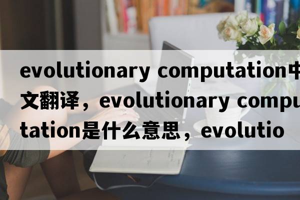 evolutionary computation中文翻譯，evolutionary computation是什么意思，evolutionary computation發(fā)音、用法及例句