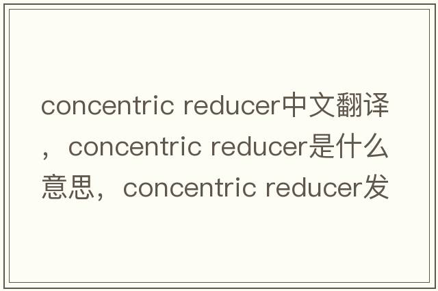 concentric reducer中文翻譯，concentric reducer是什么意思，concentric reducer發(fā)音、用法及例句