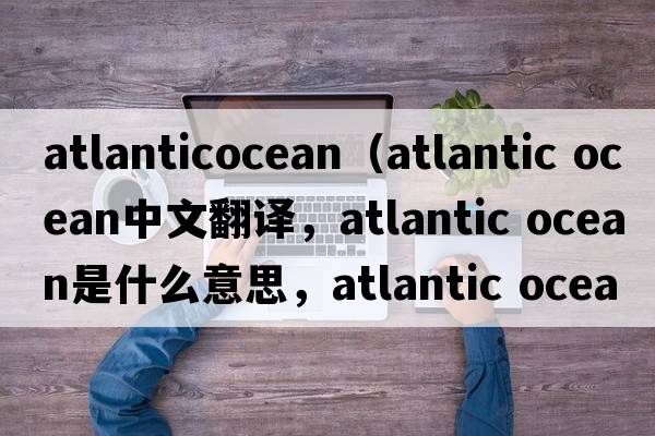 atlanticocean（atlantic Ocean中文翻譯，atlantic Ocean是什么意思，atlantic Ocean發(fā)音、用法及例句）