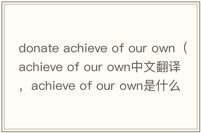 donate achieve of our own（achieve of our own中文翻譯，achieve of our own是什么意思，achieve of our own發(fā)音、用法及例句）