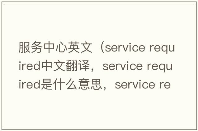 服務(wù)中心英文（service required中文翻譯，service required是什么意思，service required發(fā)音、用法及例句）
