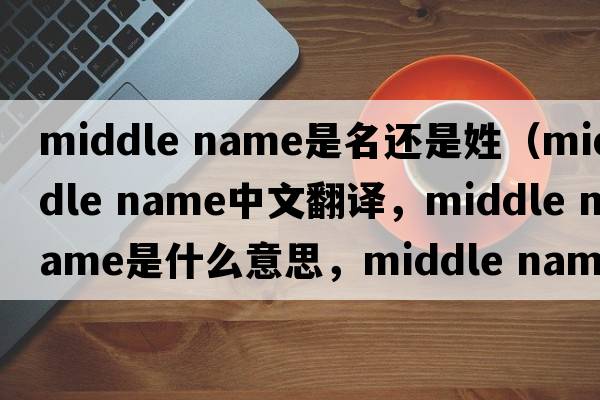 middle name是名還是姓（middle name中文翻譯，middle name是什么意思，middle name發(fā)音、用法及例句）