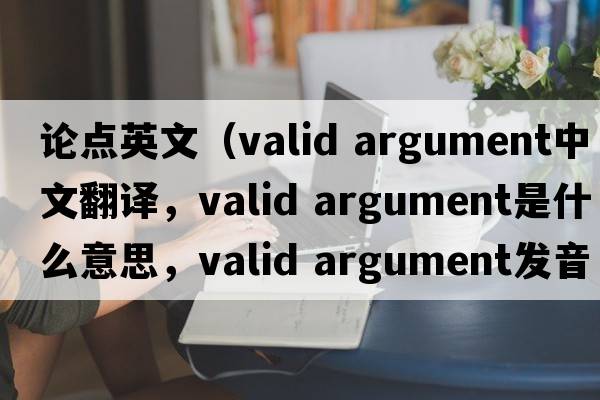 論點(diǎn)英文（valid argument中文翻譯，valid argument是什么意思，valid argument發(fā)音、用法及例句）
