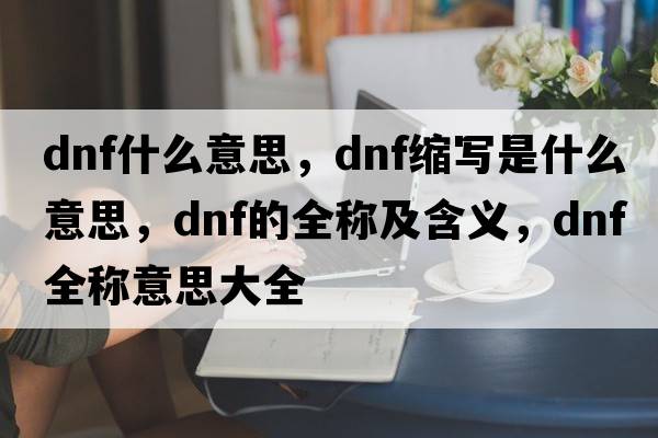 dnf什么意思，dnf縮寫(xiě)是什么意思，dnf的全稱(chēng)及含義，dnf全稱(chēng)意思大全