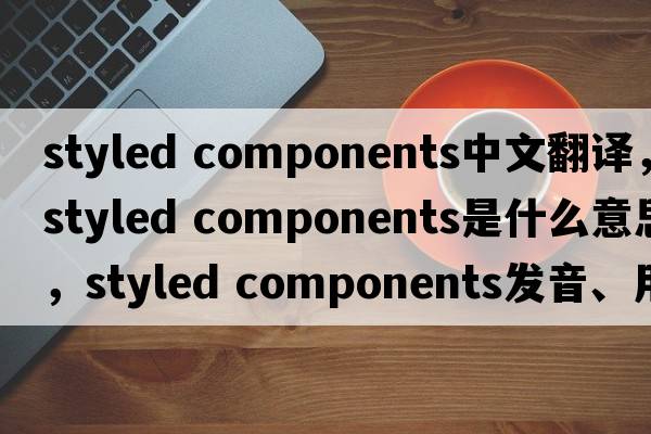 styled components中文翻譯，styled components是什么意思，styled components發(fā)音、用法及例句