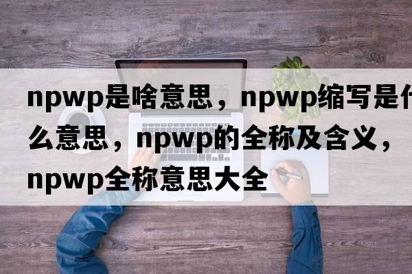 npwp是啥意思，npwp縮寫(xiě)是什么意思，npwp的全稱(chēng)及含義，npwp全稱(chēng)意思大全