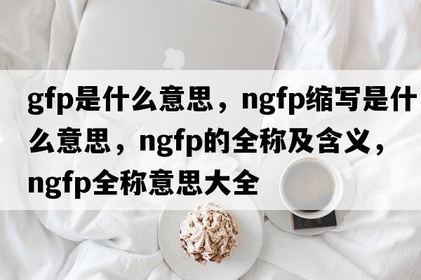 gfp是什么意思，ngfp縮寫(xiě)是什么意思，ngfp的全稱(chēng)及含義，ngfp全稱(chēng)意思大全