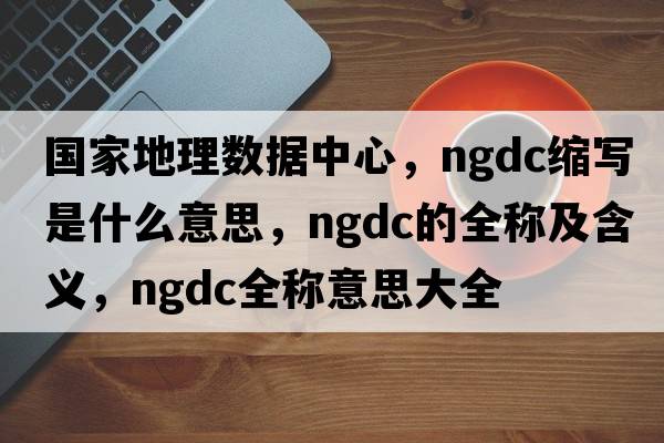國家地理數據中心，ngdc縮寫(xiě)是什么意思，ngdc的全稱(chēng)及含義，ngdc全稱(chēng)意思大全