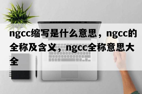 ngcc縮寫(xiě)是什么意思，ngcc的全稱(chēng)及含義，ngcc全稱(chēng)意思大全