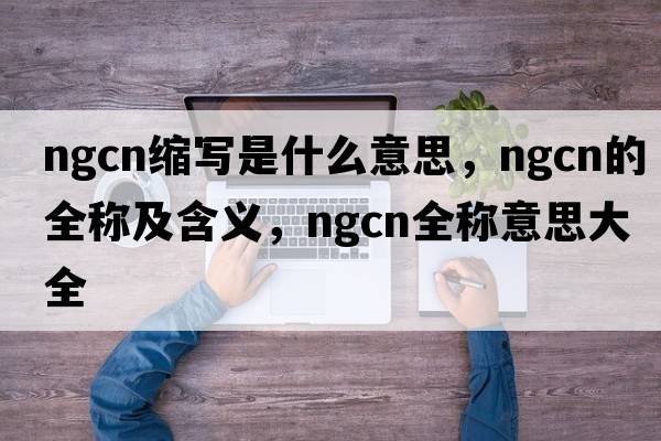ngcn縮寫(xiě)是什么意思，ngcn的全稱(chēng)及含義，ngcn全稱(chēng)意思大全