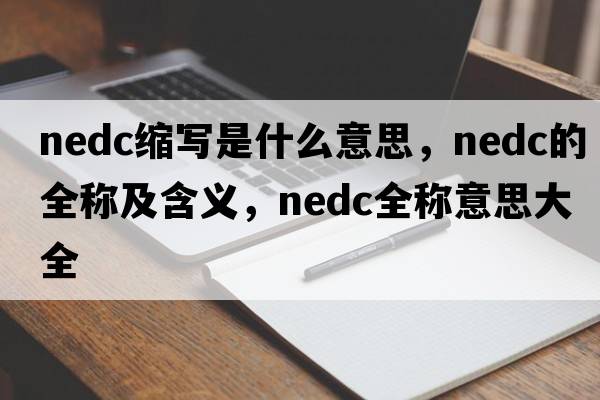 nedc縮寫(xiě)是什么意思，nedc的全稱(chēng)及含義，nedc全稱(chēng)意思大全