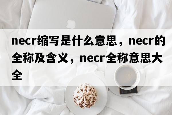 necr縮寫(xiě)是什么意思，necr的全稱(chēng)及含義，necr全稱(chēng)意思大全