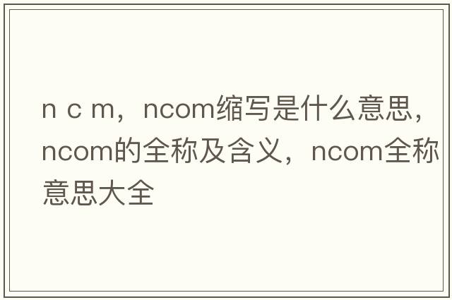 n c m，ncom縮寫(xiě)是什么意思，ncom的全稱(chēng)及含義，ncom全稱(chēng)意思大全