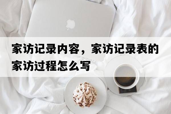 家訪(fǎng)記錄內容，家訪(fǎng)記錄表的家訪(fǎng)過(guò)程怎么寫(xiě)