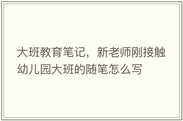 大班教育筆記，新老師剛接觸幼兒園大班的隨筆怎么寫(xiě)