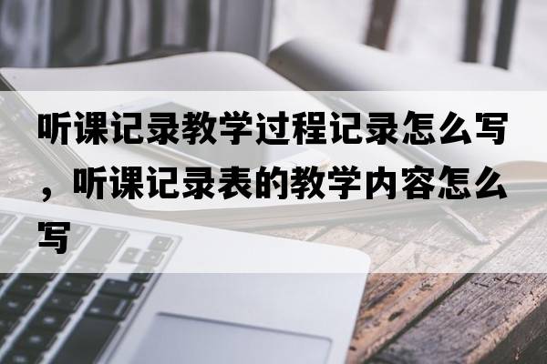 聽(tīng)課記錄教學(xué)過(guò)程記錄怎么寫(xiě)，聽(tīng)課記錄表的教學(xué)內容怎么寫(xiě)