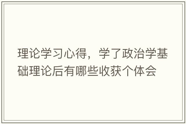 理論學(xué)習心得，學(xué)了政治學(xué)基礎理論后有哪些收獲個(gè)體會(huì )