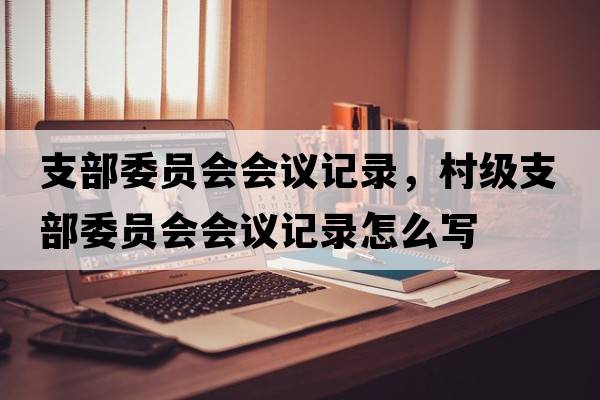 支部委員會(huì )會(huì )議記錄，村級支部委員會(huì )會(huì )議記錄怎么寫(xiě)