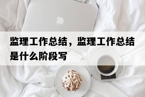 監理工作總結，監理工作總結是什么階段寫(xiě)