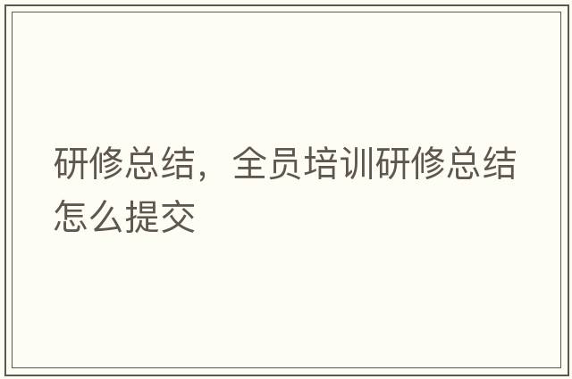 研修總結，全員培訓研修總結怎么提交