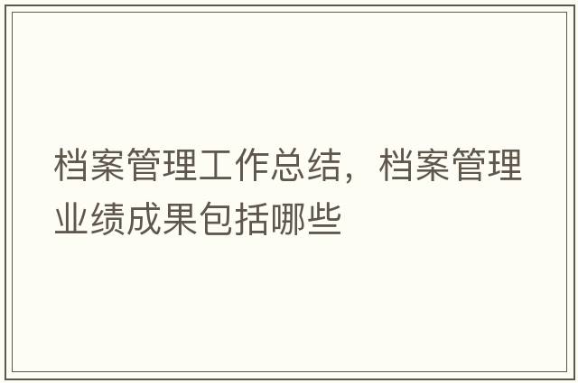 檔案管理工作總結，檔案管理業(yè)績(jì)成果包括哪些