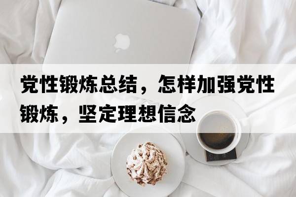 黨性鍛煉總結，怎樣加強黨性鍛煉，堅定理想信念