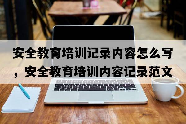 安全教育培訓記錄內容怎么寫(xiě)，安全教育培訓內容記錄范文