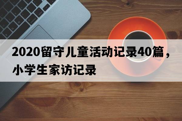 2020留守兒童活動(dòng)記錄40篇，小學(xué)生家訪(fǎng)記錄