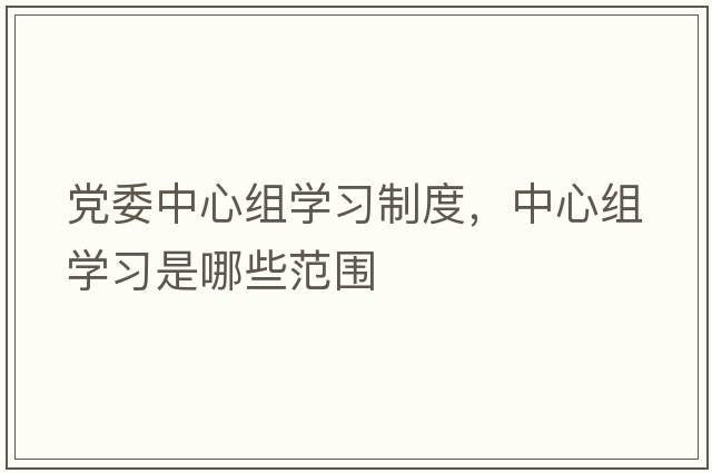 黨委中心組學(xué)習制度，中心組學(xué)習是哪些范圍