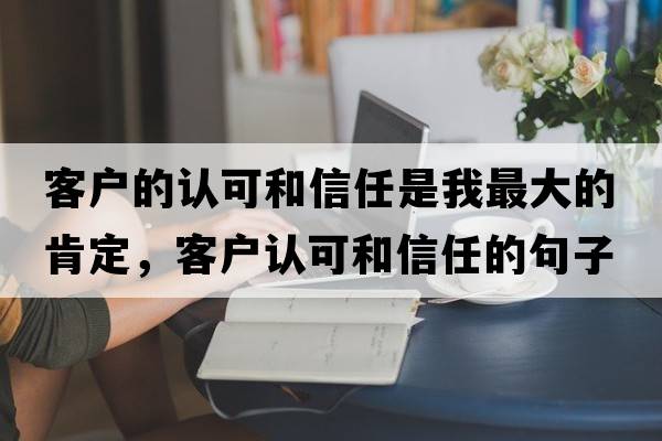 客戶(hù)的認可和信任是我最大的肯定，客戶(hù)認可和信任的句子