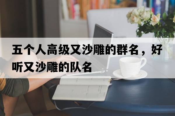 五個(gè)人高級又沙雕的群名，好聽(tīng)又沙雕的隊名