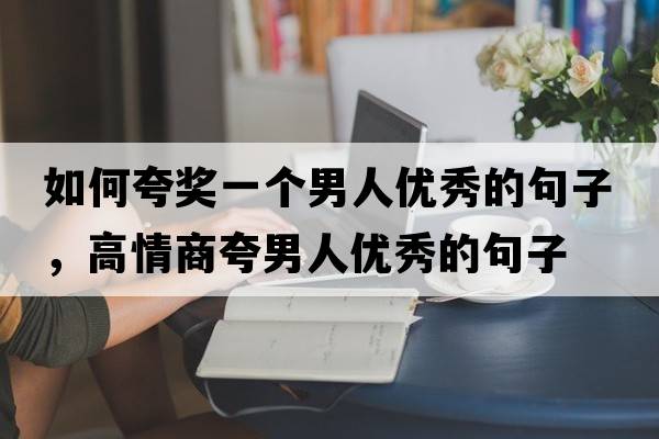 如何夸獎一個(gè)男人優(yōu)秀的句子，高情商夸男人優(yōu)秀的句子