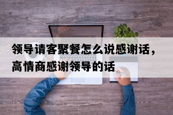 領(lǐng)導請客聚餐怎么說(shuō)感謝話(huà)，高情商感謝領(lǐng)導的話(huà)