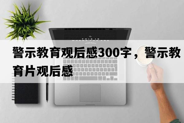 警示教育觀(guān)后感300字，警示教育片觀(guān)后感