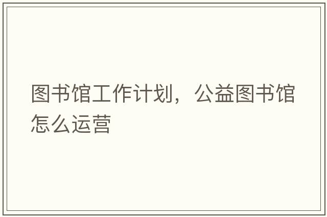 圖書(shū)館工作計劃，公益圖書(shū)館怎么運營(yíng)