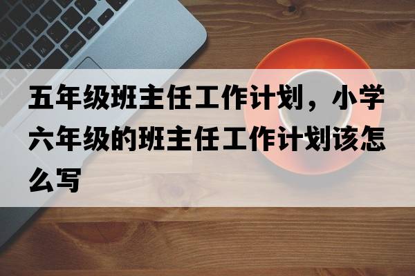 五年級班主任工作計劃，小學(xué)六年級的班主任工作計劃該怎么寫(xiě)
