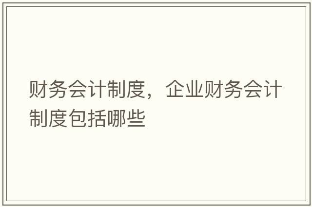 財務(wù)會(huì )計制度，企業(yè)財務(wù)會(huì )計制度包括哪些