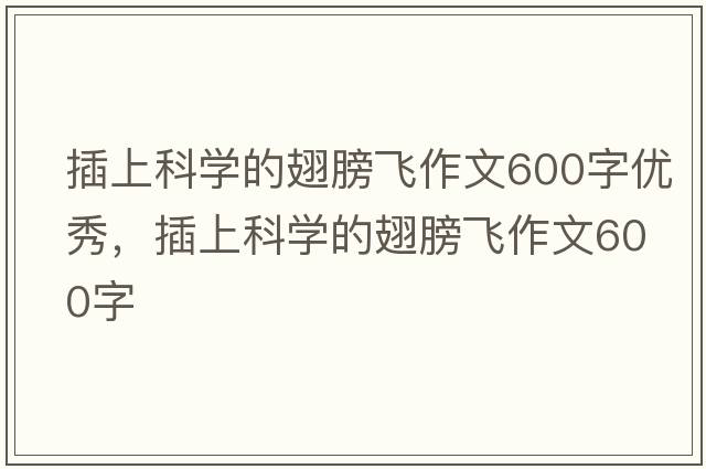 插上科學(xué)的翅膀飛作文600字優(yōu)秀，插上科學(xué)的翅膀飛作文600字