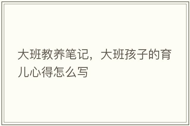 大班教養筆記，大班孩子的育兒心得怎么寫(xiě)