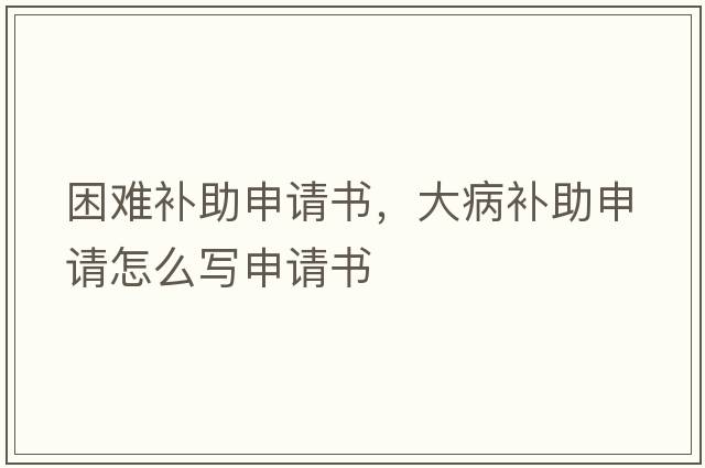 困難補助申請書(shū)，大病補助申請怎么寫(xiě)申請書(shū)