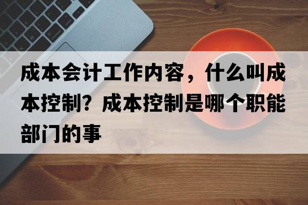 成本會(huì )計工作內容，什么叫成本控制？成本控制是哪個(gè)職能部門(mén)的事