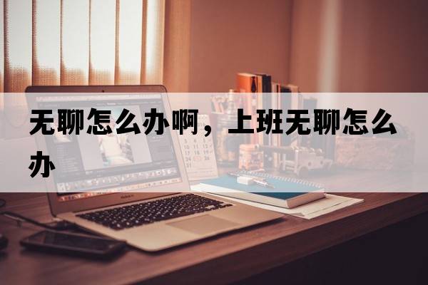 無(wú)聊怎么辦啊，上班無(wú)聊怎么辦