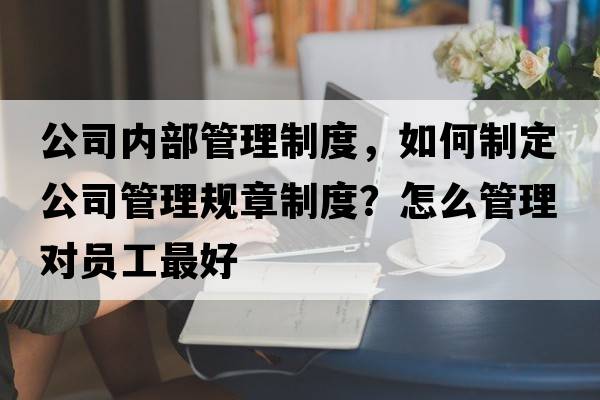 公司內部管理制度，如何制定公司管理規章制度？怎么管理對員工最好